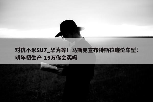 对抗小米SU7_华为等！马斯克宣布特斯拉廉价车型：明年初生产 15万你会买吗