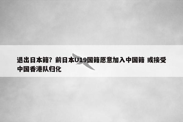 退出日本籍？前日本U19国籍愿意加入中国籍 或接受中国香港队归化