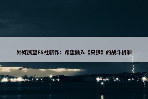 外媒展望FS社新作：希望融入《只狼》的战斗机制