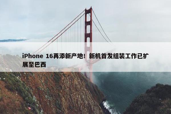 iPhone 16再添新产地！新机首发组装工作已扩展至巴西