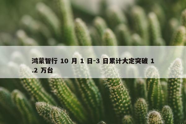 鸿蒙智行 10 月 1 日-3 日累计大定突破 1.2 万台