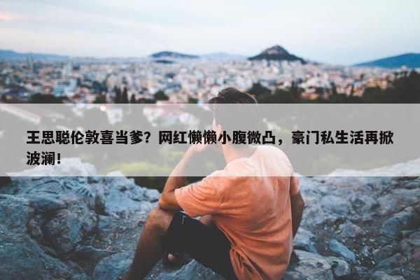 王思聪伦敦喜当爹？网红懒懒小腹微凸，豪门私生活再掀波澜！