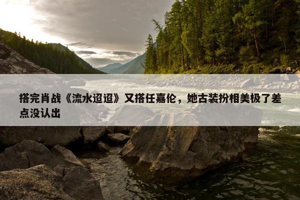 搭完肖战《流水迢迢》又搭任嘉伦，她古装扮相美极了差点没认出