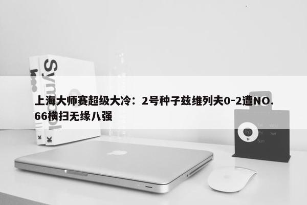 上海大师赛超级大冷：2号种子兹维列夫0-2遭NO.66横扫无缘八强