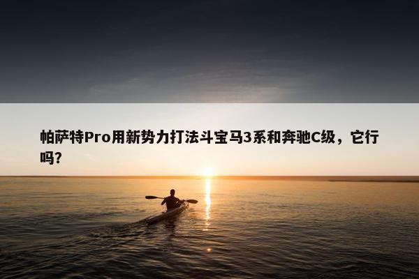 帕萨特Pro用新势力打法斗宝马3系和奔驰C级，它行吗？