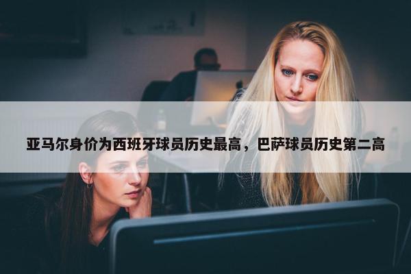 亚马尔身价为西班牙球员历史最高，巴萨球员历史第二高