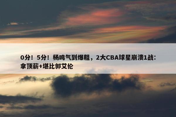 0分！5分！杨鸣气到爆粗，2大CBA球星崩溃1战：拿顶薪+堪比郭艾伦