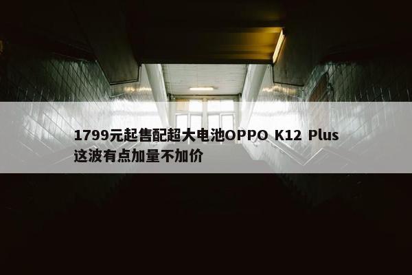 1799元起售配超大电池OPPO K12 Plus这波有点加量不加价