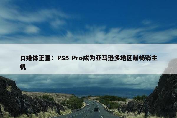 口嫌体正直：PS5 Pro成为亚马逊多地区最畅销主机