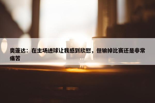 奥蓬达：在主场进球让我感到欣慰，但输掉比赛还是非常痛苦