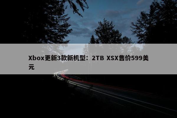 Xbox更新3款新机型：2TB XSX售价599美元