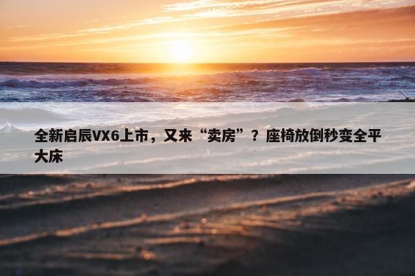 全新启辰VX6上市，又来“卖房”？座椅放倒秒变全平大床