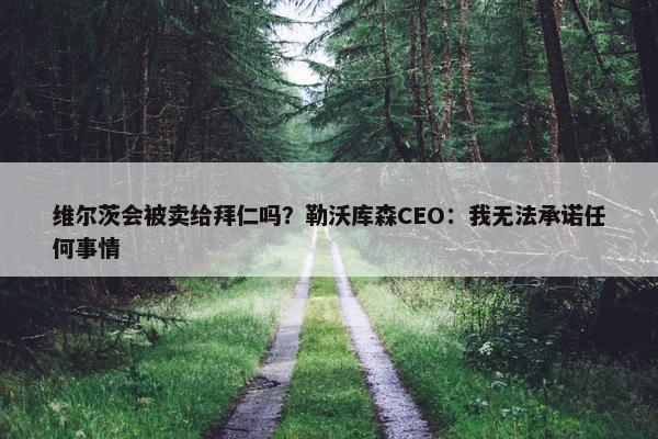 维尔茨会被卖给拜仁吗？勒沃库森CEO：我无法承诺任何事情