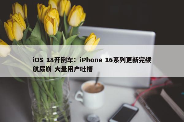 iOS 18开倒车：iPhone 16系列更新完续航尿崩 大量用户吐槽