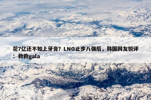 花7亿还不如上牙膏？LNG止步八强后，韩国网友锐评：救救gala