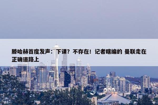 滕哈赫首度发声：下课？不存在！记者瞎编的 曼联走在正确道路上