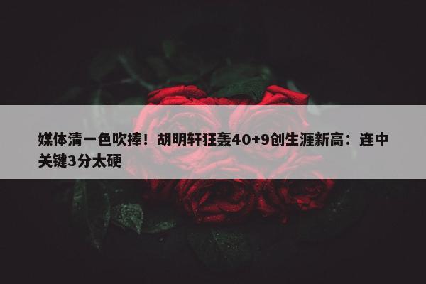 媒体清一色吹捧！胡明轩狂轰40+9创生涯新高：连中关键3分太硬