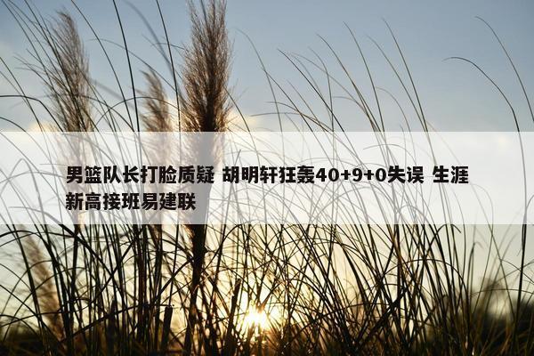 男篮队长打脸质疑 胡明轩狂轰40+9+0失误 生涯新高接班易建联